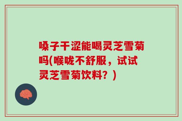 嗓子干涩能喝灵芝雪菊吗(喉咙不舒服，试试灵芝雪菊饮料？)