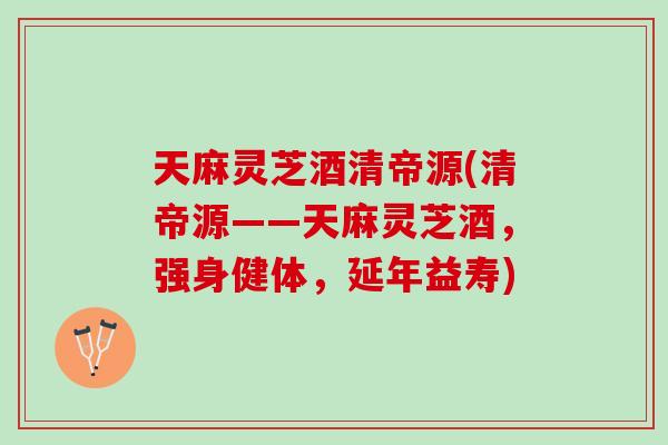 天麻灵芝酒清帝源(清帝源——天麻灵芝酒，强身健体，延年益寿)