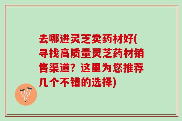 去哪进灵芝卖药材好(寻找高质量灵芝药材销售渠道？这里为您推荐几个不错的选择)