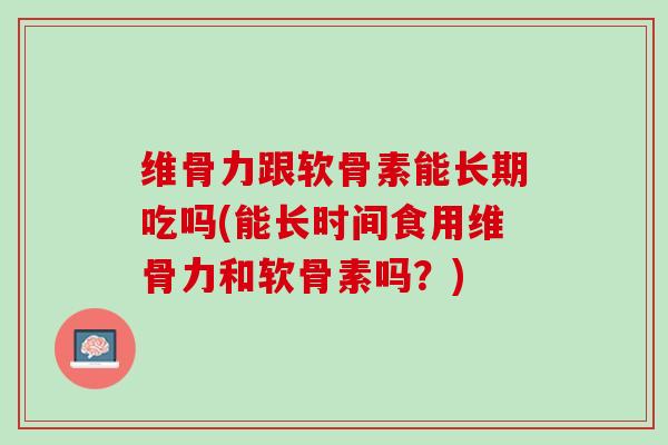 维骨力跟软骨素能长期吃吗(能长时间食用维骨力和软骨素吗？)