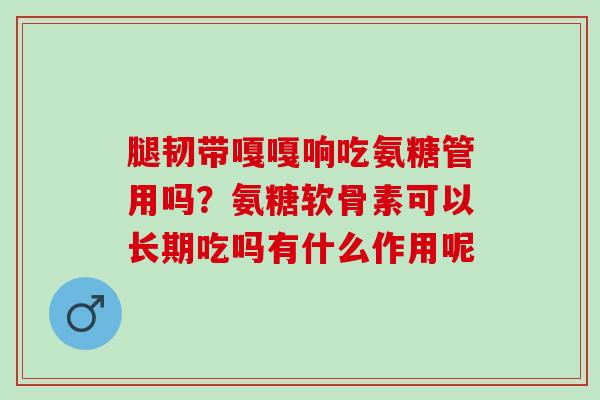 腿韧带嘎嘎响吃氨糖管用吗？氨糖软骨素可以长期吃吗有什么作用呢