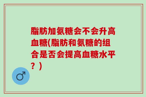 脂肪加氨糖会不会升高血糖(脂肪和氨糖的组合是否会提高血糖水平？)