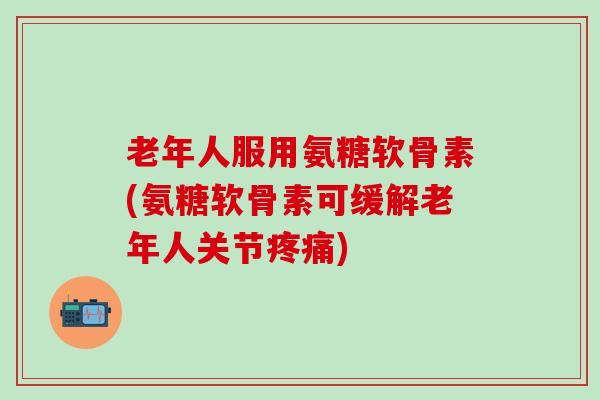 老年人服用氨糖软骨素(氨糖软骨素可缓解老年人关节疼痛)