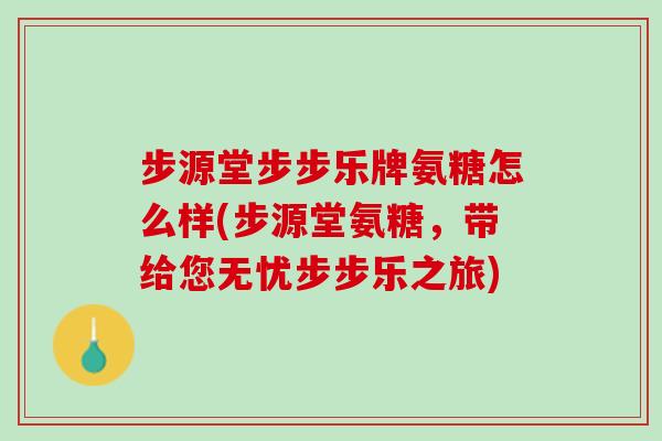 步源堂步步乐牌氨糖怎么样(步源堂氨糖，带给您无忧步步乐之旅)
