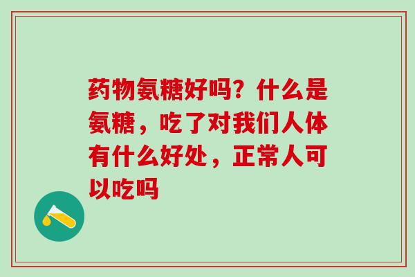 药物氨糖好吗？什么是氨糖，吃了对我们人体有什么好处，正常人可以吃吗