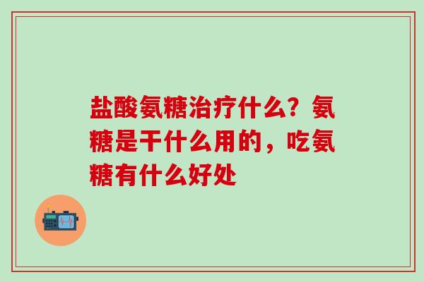盐酸氨糖治疗什么？氨糖是干什么用的，吃氨糖有什么好处