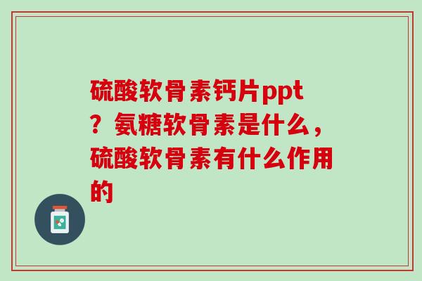 硫酸软骨素钙片ppt？氨糖软骨素是什么，硫酸软骨素有什么作用的