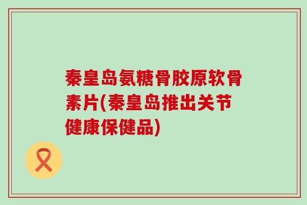 秦皇岛氨糖骨胶原软骨素片(秦皇岛推出关节健康保健品)