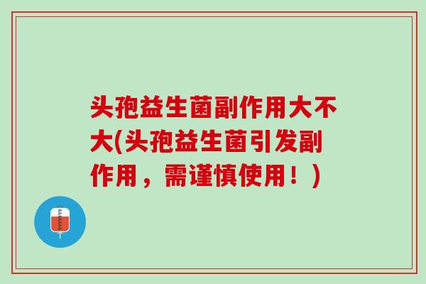 头孢益生菌副作用大不大(头孢益生菌引发副作用，需谨慎使用！)
