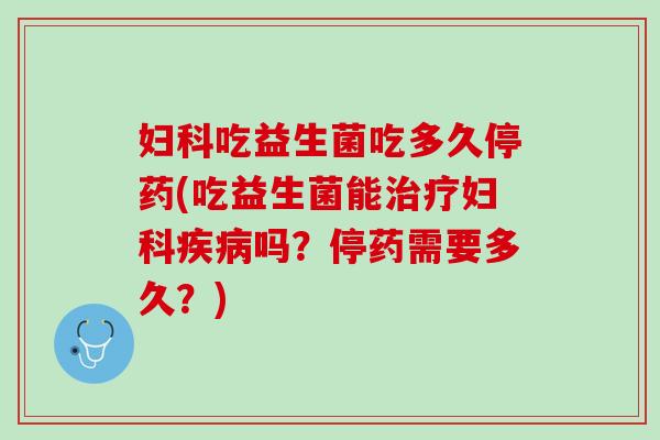 妇科吃益生菌吃多久停药(吃益生菌能治疗妇科疾病吗？停药需要多久？)
