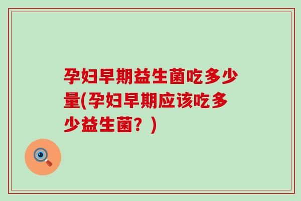 孕妇早期益生菌吃多少量(孕妇早期应该吃多少益生菌？)
