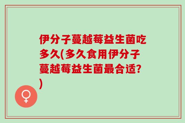 伊分子蔓越莓益生菌吃多久(多久食用伊分子蔓越莓益生菌最合适？)