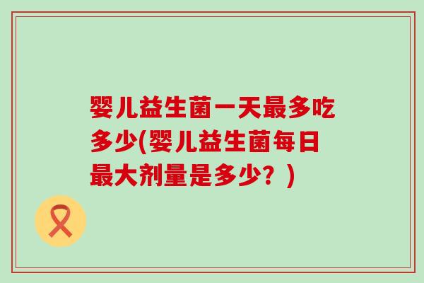 婴儿益生菌一天最多吃多少(婴儿益生菌每日最大剂量是多少？)