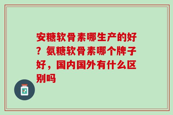 安糖软骨素哪生产的好？氨糖软骨素哪个牌子好，国内国外有什么区别吗