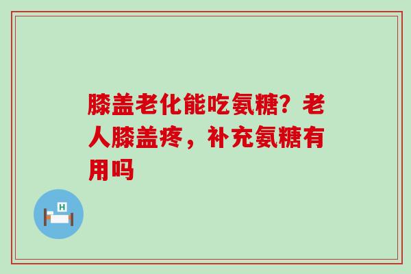 膝盖老化能吃氨糖？老人膝盖疼，补充氨糖有用吗