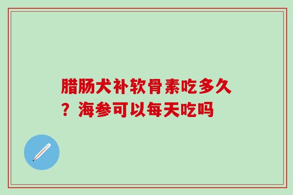 腊肠犬补软骨素吃多久？海参可以每天吃吗