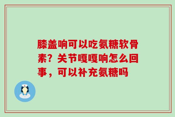 膝盖响可以吃氨糖软骨素？关节嘎嘎响怎么回事，可以补充氨糖吗