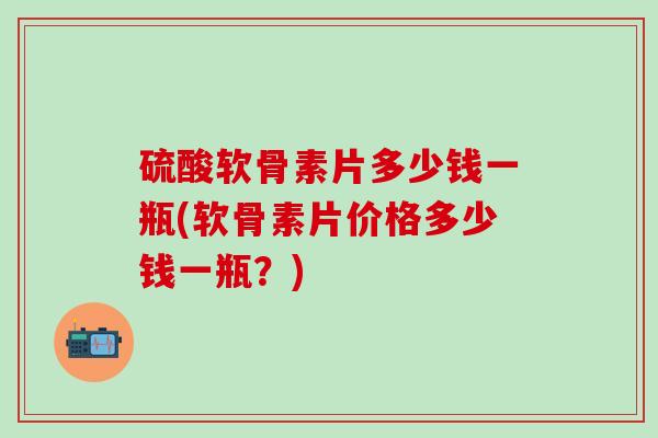 硫酸软骨素片多少钱一瓶(软骨素片价格多少钱一瓶？)