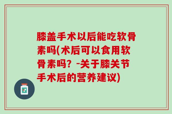 膝盖手术以后能吃软骨素吗(术后可以食用软骨素吗？-关于膝关节手术后的营养建议)