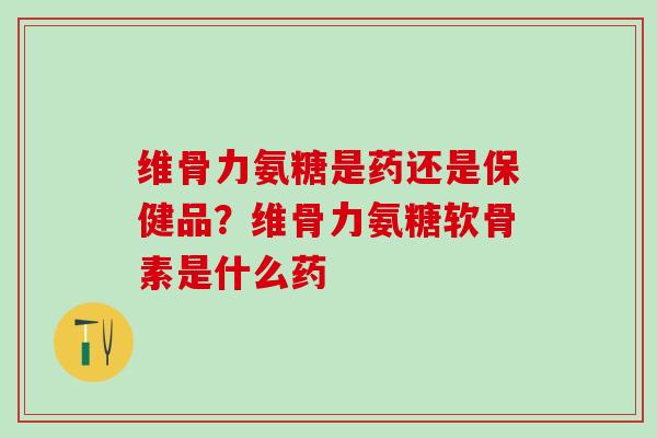 维骨力氨糖是药还是保健品？维骨力氨糖软骨素是什么药