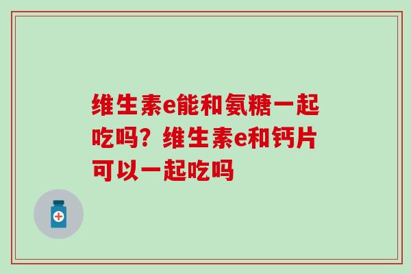 维生素e能和氨糖一起吃吗？维生素e和钙片可以一起吃吗