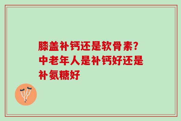 膝盖补钙还是软骨素？中老年人是补钙好还是补氨糖好