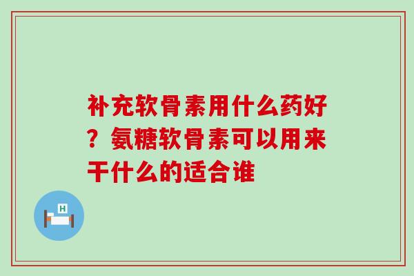 补充软骨素用什么药好？氨糖软骨素可以用来干什么的适合谁