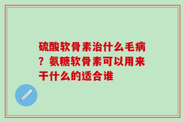 硫酸软骨素治什么毛病？氨糖软骨素可以用来干什么的适合谁