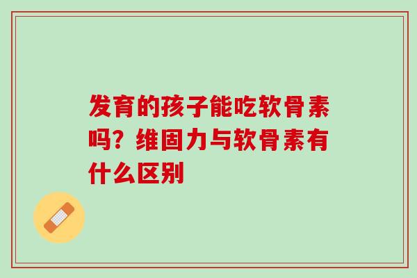 发育的孩子能吃软骨素吗？维固力与软骨素有什么区别