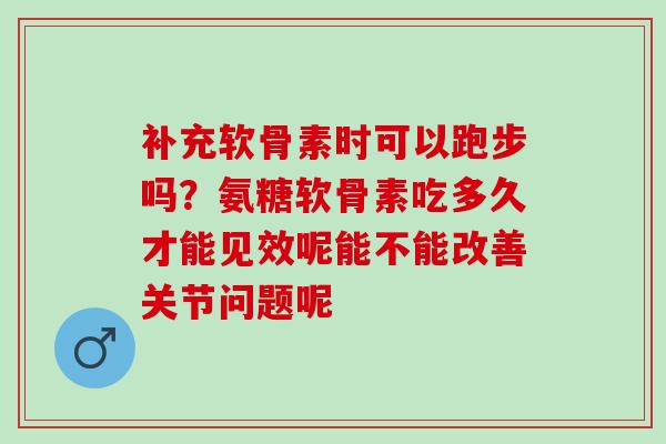 补充软骨素时可以跑步吗？氨糖软骨素吃多久才能见效呢能不能改善关节问题呢