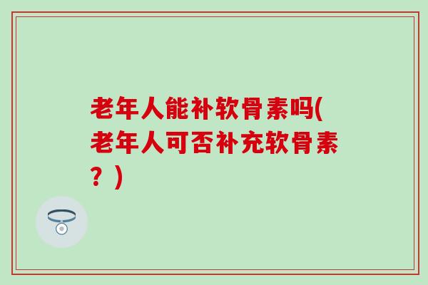 老年人能补软骨素吗(老年人可否补充软骨素？)