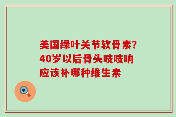 美国绿叶关节软骨素？40岁以后骨头吱吱响应该补哪种维生素