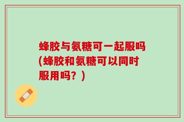 蜂胶与氨糖可一起服吗(蜂胶和氨糖可以同时服用吗？)