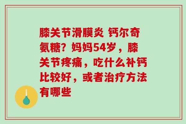 膝关节滑膜炎 钙尔奇氨糖？妈妈54岁，膝关节疼痛，吃什么补钙比较好，或者治疗方法有哪些