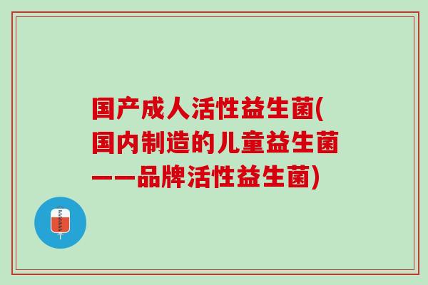 国产成人活性益生菌(国内制造的儿童益生菌——品牌活性益生菌)