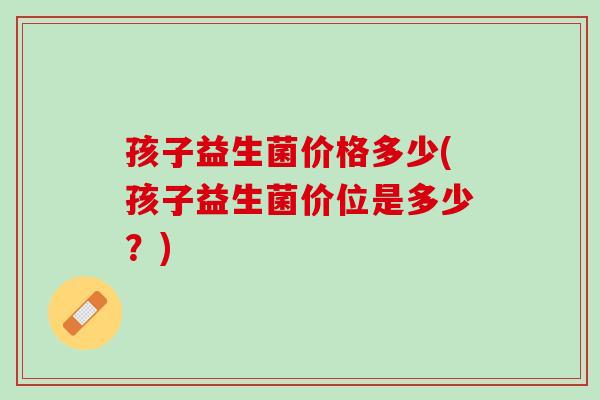 孩子益生菌价格多少(孩子益生菌价位是多少？)