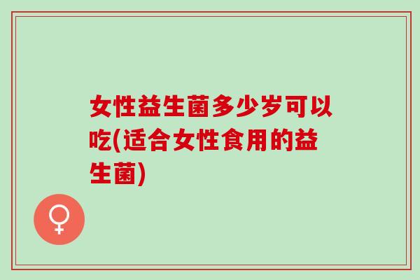 女性益生菌多少岁可以吃(适合女性食用的益生菌)