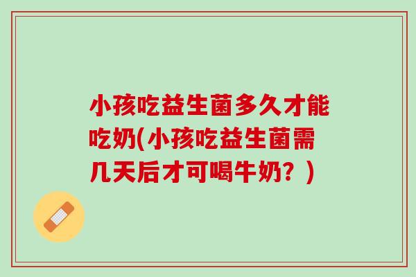 小孩吃益生菌多久才能吃奶(小孩吃益生菌需几天后才可喝牛奶？)