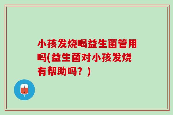 小孩发烧喝益生菌管用吗(益生菌对小孩发烧有帮助吗？)