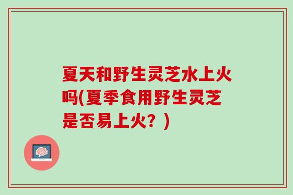 夏天和野生灵芝水上火吗(夏季食用野生灵芝是否易上火？)