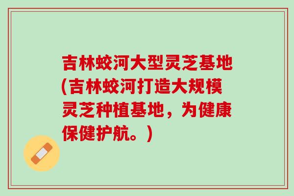 吉林蛟河大型灵芝基地(吉林蛟河打造大规模灵芝种植基地，为健康保健护航。)