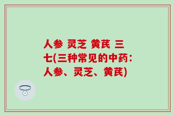 人参 灵芝 黄芪 三七(三种常见的中药：人参、灵芝、黄芪)