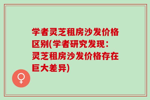 学者灵芝租房沙发价格区别(学者研究发现：灵芝租房沙发价格存在巨大差异)