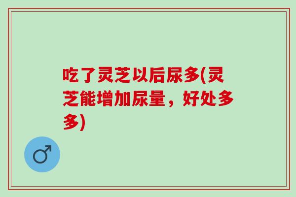 吃了灵芝以后尿多(灵芝能增加尿量，好处多多)