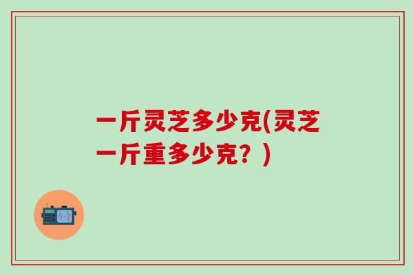 一斤灵芝多少克(灵芝一斤重多少克？)