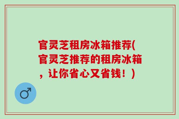 官灵芝租房冰箱推荐(官灵芝推荐的租房冰箱，让你省心又省钱！)