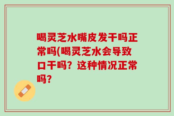 喝灵芝水嘴皮发干吗正常吗(喝灵芝水会导致口干吗？这种情况正常吗？