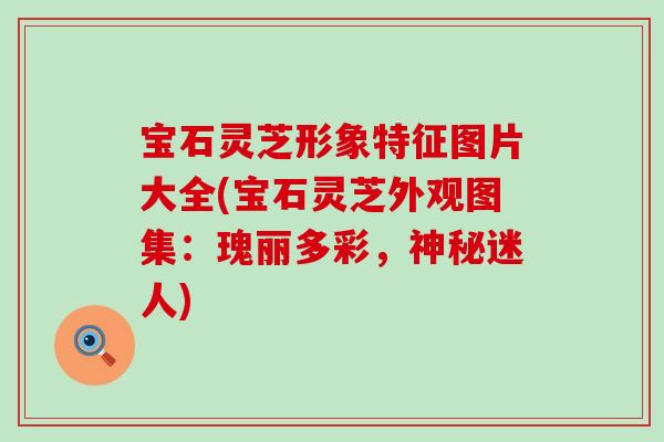 宝石灵芝形象特征图片大全(宝石灵芝外观图集：瑰丽多彩，神秘迷人)