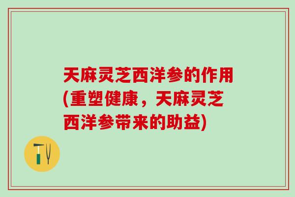 天麻灵芝西洋参的作用(重塑健康，天麻灵芝西洋参带来的助益)