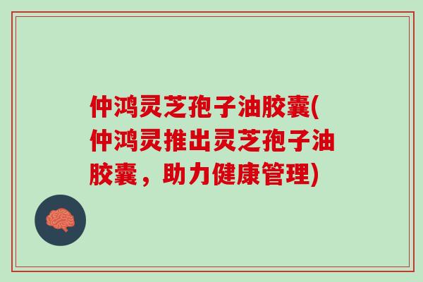 仲鸿灵芝孢子油胶囊(仲鸿灵推出灵芝孢子油胶囊，助力健康管理)